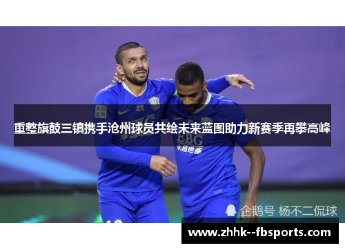 重整旗鼓三镇携手沧州球员共绘未来蓝图助力新赛季再攀高峰 重整旗鼓三镇携手沧州球员共绘未来蓝图助力新赛季再攀高峰